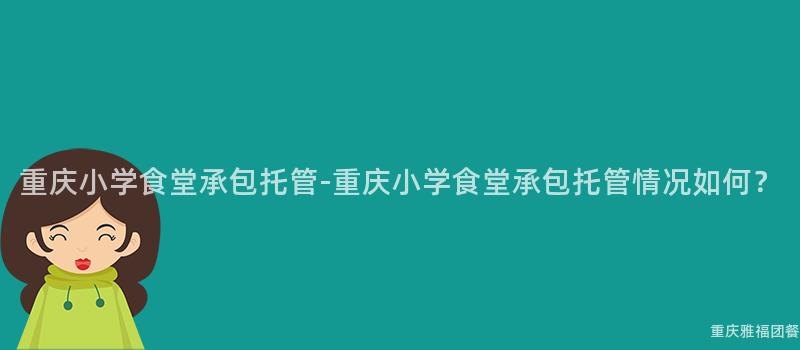 重慶小學食堂承包托管-重慶小學食堂承包托管情況如何？