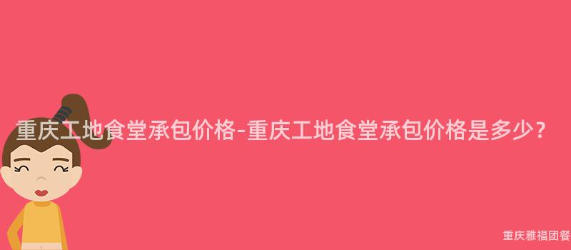 重慶工地食堂承包價格-重慶工地食堂承包價格是多少？