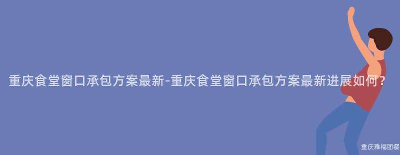 重慶食堂窗口承包方案最新-重慶食堂窗口承包方案最新進展如何？