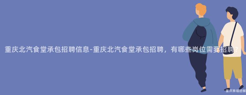 重慶北汽食堂承包招聘信息-重慶北汽食堂承包招聘，有哪些崗位需要(Want)招聘？