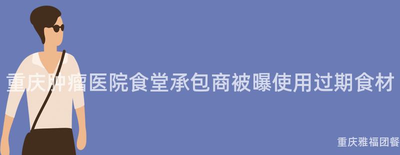 重慶腫瘤醫院食堂承包商被曝使用(Use)過期食材