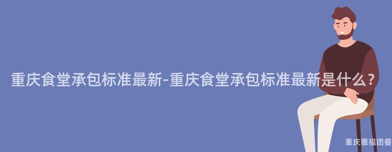 重慶食堂承包标準最新-重慶食堂承包标準最新是什麽？