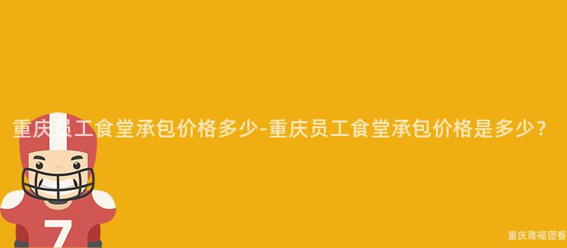 重慶員工食堂承包價格多少-重慶員工食堂承包價格是多少？