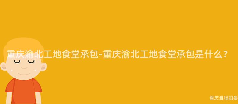 重慶渝北工地食堂承包-重慶渝北工地食堂承包是什麽？