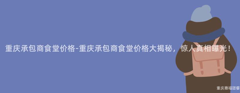 重慶承包商食堂價格-重慶承包商食堂價格大(Big)揭秘，驚人(People)真相曝光！