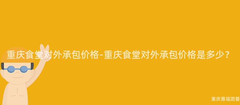 重慶食堂對外承包價格-重慶食堂對外承包價格是多少？