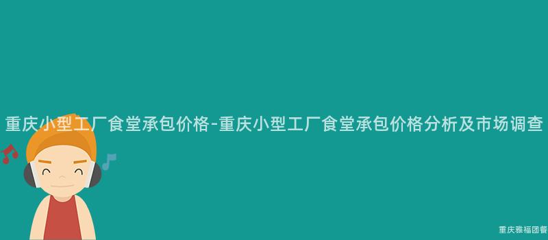 重慶小型工廠食堂承包價格-重慶小型工廠食堂承包價格分析及市場調查