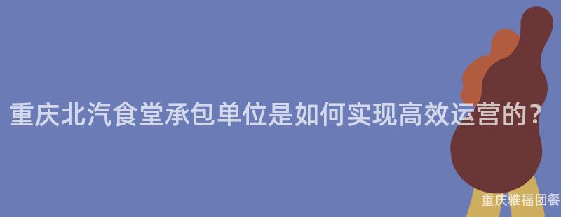 重慶北汽食堂承包單位是如何實現高效運營的(Of)？