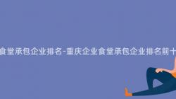 重慶企業食堂承包企業排名-重慶企業食堂承包企業排名前十是哪些？